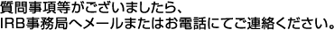 質問事項等がございましたら、IRB事務局へメールまたはお電話にてご連絡ください。